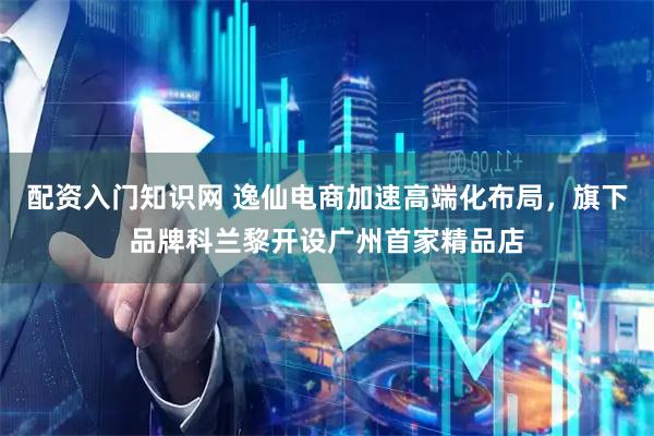 配资入门知识网 逸仙电商加速高端化布局，旗下品牌科兰黎开设广州首家精品店