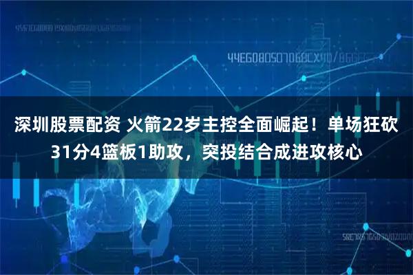 深圳股票配资 火箭22岁主控全面崛起！单场狂砍31分4篮板1助攻，突投结合成进攻核心