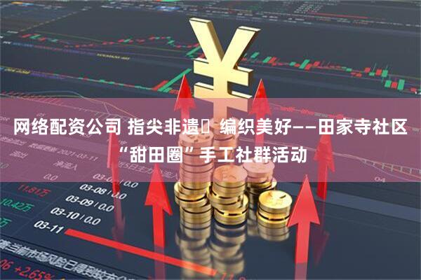 网络配资公司 指尖非遗・编织美好——田家寺社区“甜田圈”手工社群活动