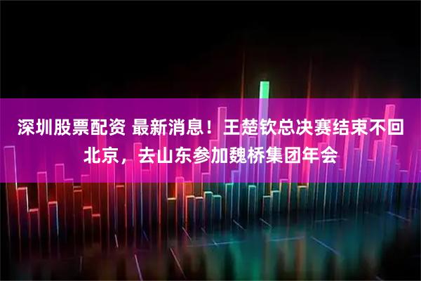 深圳股票配资 最新消息！王楚钦总决赛结束不回北京，去山东参加魏桥集团年会