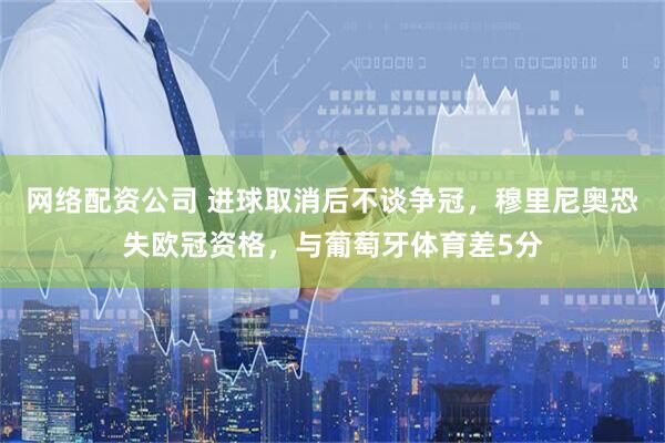 网络配资公司 进球取消后不谈争冠，穆里尼奥恐失欧冠资格，与葡萄牙体育差5分