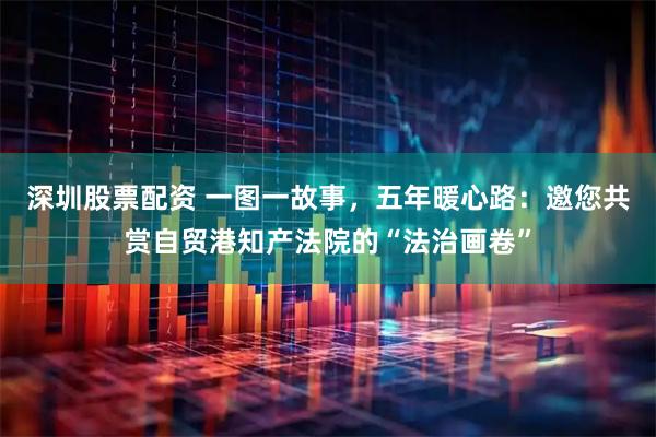 深圳股票配资 一图一故事，五年暖心路：邀您共赏自贸港知产法院的“法治画卷”