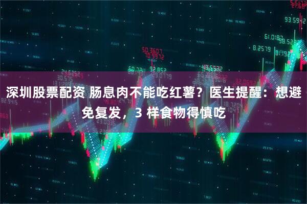 深圳股票配资 肠息肉不能吃红薯？医生提醒：想避免复发，3 样食物得慎吃