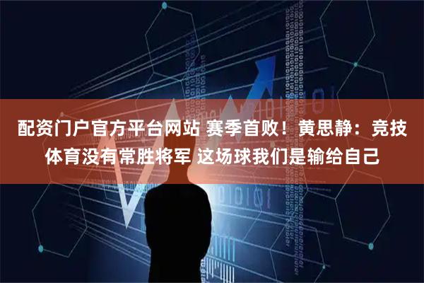 配资门户官方平台网站 赛季首败！黄思静：竞技体育没有常胜将军 这场球我们是输给自己