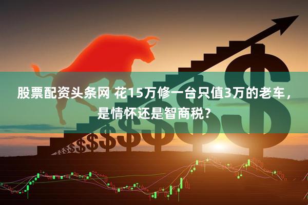 股票配资头条网 花15万修一台只值3万的老车，是情怀还是智商税？