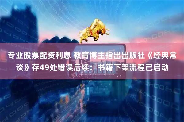 专业股票配资利息 教育博主指出出版社《经典常谈》存49处错误后续：书籍下架流程已启动