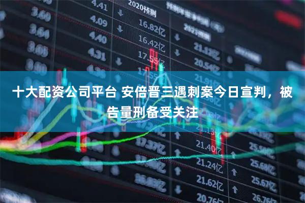 十大配资公司平台 安倍晋三遇刺案今日宣判，被告量刑备受关注