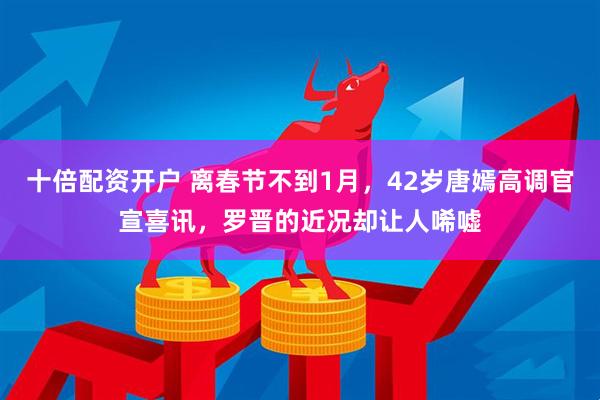 十倍配资开户 离春节不到1月，42岁唐嫣高调官宣喜讯，罗晋的近况却让人唏嘘