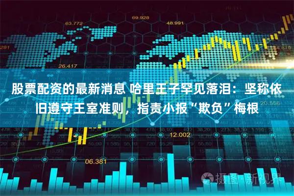 股票配资的最新消息 哈里王子罕见落泪：坚称依旧遵守王室准则，指责小报“欺负”梅根