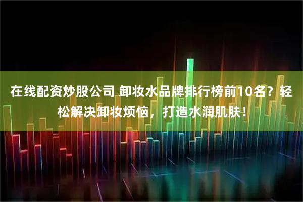 在线配资炒股公司 卸妆水品牌排行榜前10名？轻松解决卸妆烦恼，打造水润肌肤！
