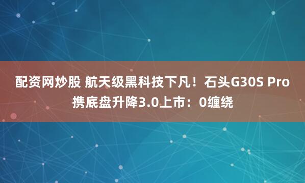 配资网炒股 航天级黑科技下凡！石头G30S Pro携底盘升降3.0上市：0缠绕