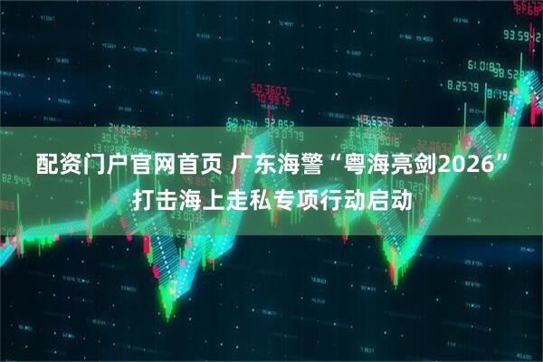 配资门户官网首页 广东海警“粤海亮剑2026”打击海上走私专项行动启动