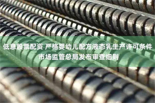 低息股票配资 严格婴幼儿配方液态乳生产许可条件 市场监管总局发布审查细则