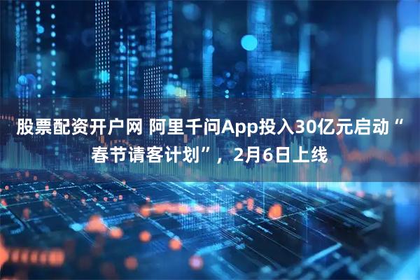 股票配资开户网 阿里千问App投入30亿元启动“春节请客计划”，2月6日上线