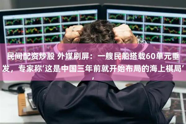 民间配资炒股 外媒刷屏：一艘民船搭载60单元垂发，专家称‘这是中国三年前就开始布局的海上棋局’