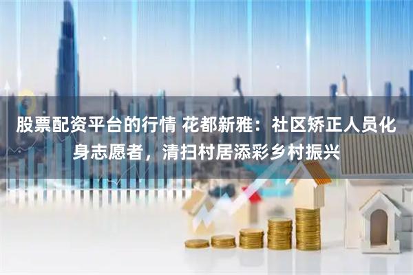 股票配资平台的行情 花都新雅：社区矫正人员化身志愿者，清扫村居添彩乡村振兴