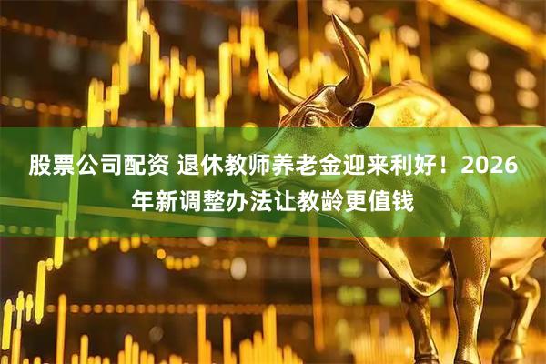 股票公司配资 退休教师养老金迎来利好！2026年新调整办法让教龄更值钱