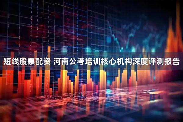 短线股票配资 河南公考培训核心机构深度评测报告
