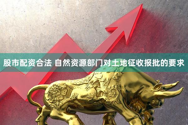 股市配资合法 自然资源部门对土地征收报批的要求