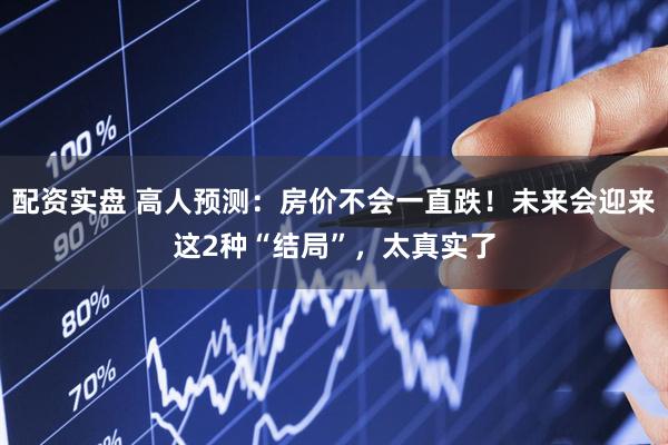 配资实盘 高人预测：房价不会一直跌！未来会迎来这2种“结局”，太真实了