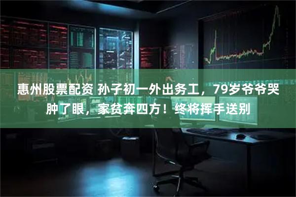 惠州股票配资 孙子初一外出务工，79岁爷爷哭肿了眼，家贫奔四方！终将挥手送别