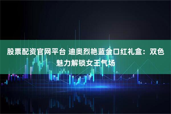 股票配资官网平台 迪奥烈艳蓝金口红礼盒：双色魅力解锁女王气场