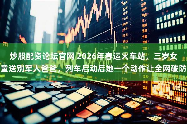 炒股配资论坛官网 2026年春运火车站，三岁女童送别军人爸爸，列车启动后她一个动作让全网破防