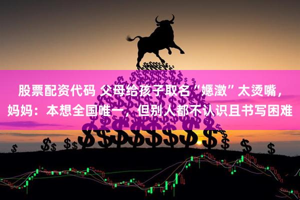 股票配资代码 父母给孩子取名“嫕澂”太烫嘴，妈妈：本想全国唯一，但别人都不认识且书写困难