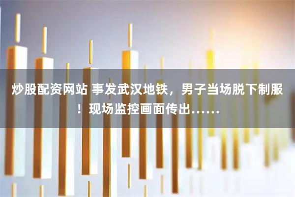 炒股配资网站 事发武汉地铁，男子当场脱下制服！现场监控画面传出……
