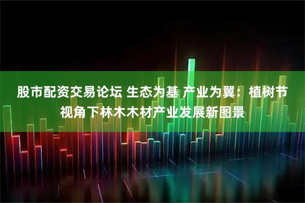 股市配资交易论坛 生态为基 产业为翼：植树节视角下林木木材产业发展新图景
