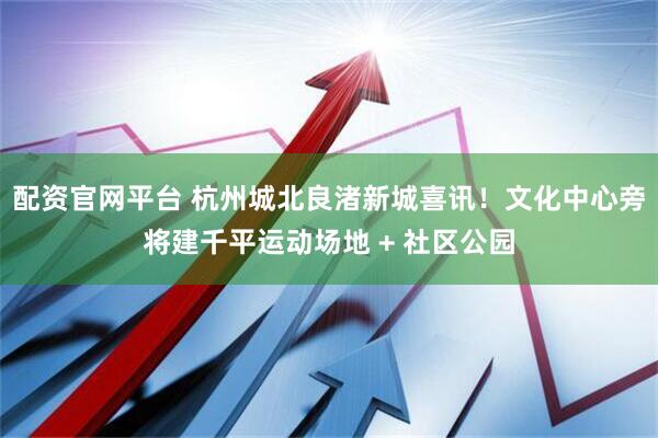 配资官网平台 杭州城北良渚新城喜讯！文化中心旁将建千平运动场地 + 社区公园
