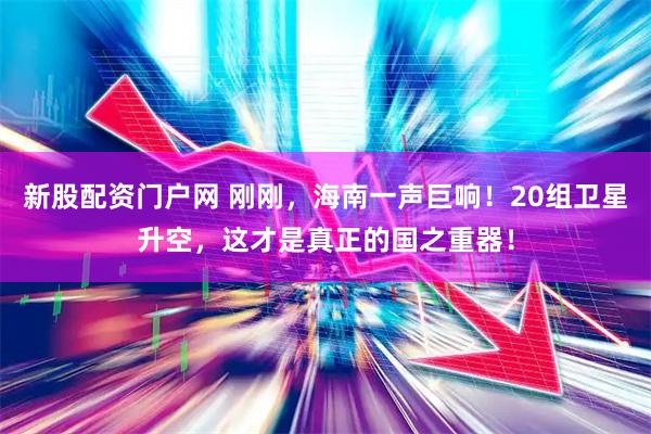 新股配资门户网 刚刚，海南一声巨响！20组卫星升空，这才是真正的国之重器！
