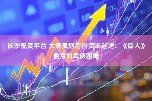 长沙配资平台 大漠孤烟后的资本迷途：《镖人》盈亏的武侠困局
