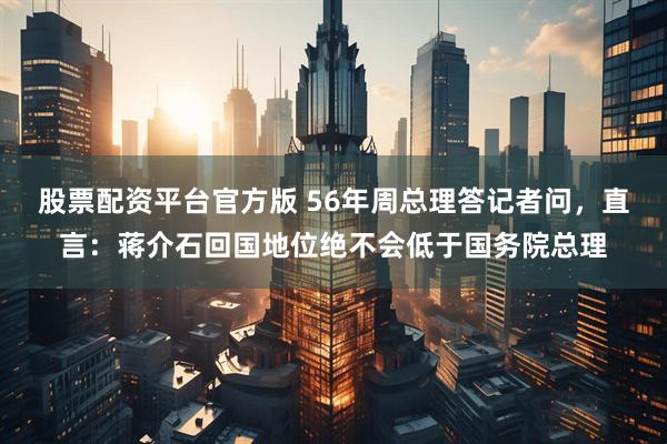 股票配资平台官方版 56年周总理答记者问，直言：蒋介石回国地位绝不会低于国务院总理