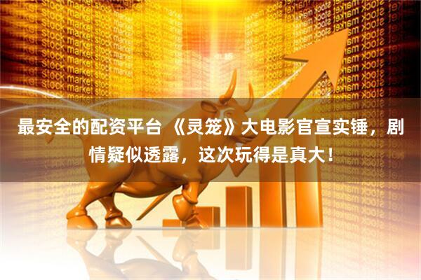 最安全的配资平台 《灵笼》大电影官宣实锤，剧情疑似透露，这次玩得是真大！