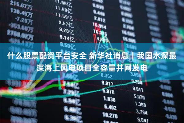 什么股票配资平台安全 新华社消息｜我国水深最深海上风电项目全容量并网发电