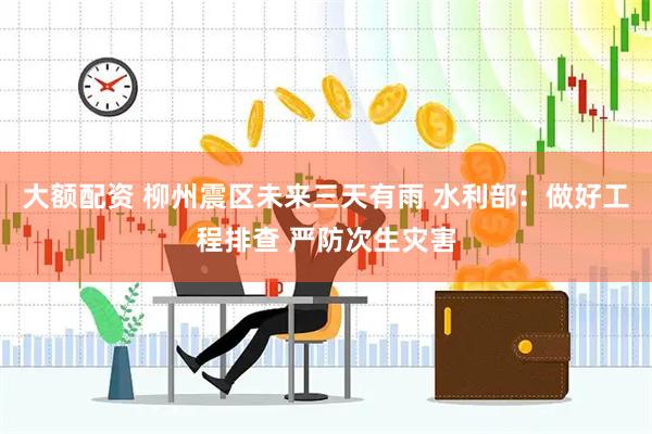 大额配资 柳州震区未来三天有雨 水利部：做好工程排查 严防次生灾害