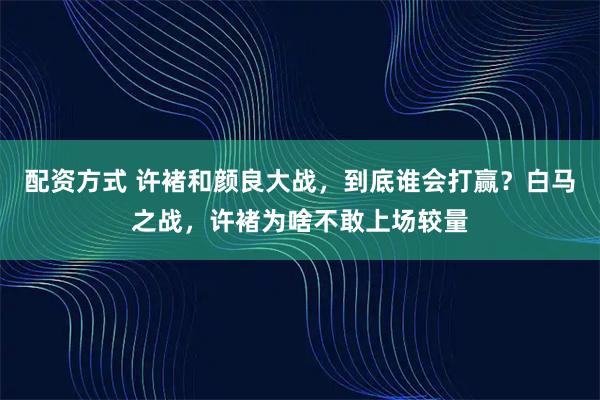 配资方式 许褚和颜良大战，到底谁会打赢？白马之战，许褚为啥不敢上场较量