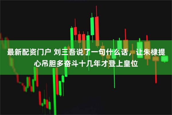 最新配资门户 刘三吾说了一句什么话，让朱棣提心吊胆多奋斗十几年才登上皇位
