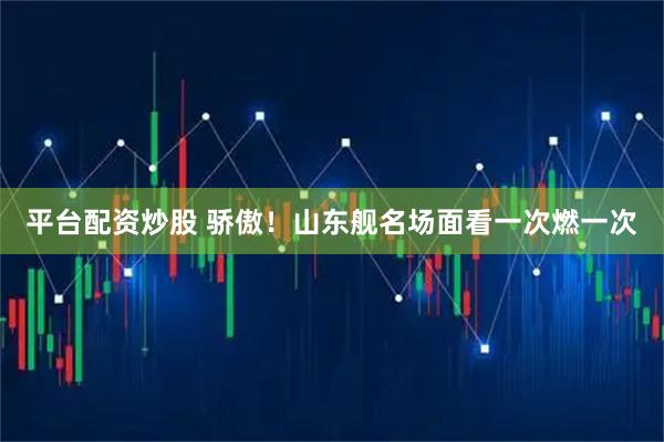平台配资炒股 骄傲！山东舰名场面看一次燃一次